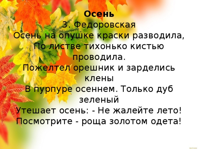 Осень  3. Федоровская  Осень на опушке краски разводила,  По листве тихонько кистью проводила.  Пожелтел орешник и зарделись клены  В пурпуре осеннем. Только дуб зеленый  Утешает осень: - Не жалейте лето!  Посмотрите - роща золотом одета!