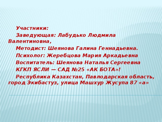 Участники:  Заведующая: Лабудько Людмила Валентиновна, Методист: Шеянова Галина Геннадьевна. Психолог: Жеребцова Мария Аркадьевна Воспитатель: Шеянова Наталья Сергеевна КГКП ЯСЛИ — САД №25 «АК БОТА»! Республика Казахстан, Павлодарская область, город Экибастуз, улица Машхур Жусупа 87 «а»