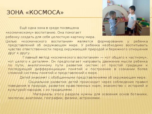 Зона «космоса»    Ещё одна зона в среде посвящена «космическому» воспитанию. Она помогает ребенку создать для себя целостную картину мира. Целью «космического воспитания» является формирование у ребенка представлений об окружающем мире. У ребенка необходимо воспитывать чувство ответственности перед окружающей природой и бережного отношения друг к другу.  Главный метод «космического воспитания» — «от общего к частному», «от целого к деталям». Он предполагает направить движение мысли ребенка по пути, аналогичному пути развития систем: от простой градации к последующей дифференциации понятий и построению в сознании более сложной системы понятий и представлений о мире.  Детей знакомят с обобщенными представлениями об окружающем мире.  Социальное развитие детей происходит через соблюдение правил поведения в природе, развитие нравственных норм, знакомство с историей и культурой народов, с их традициями.  Материалы этого раздела нужны для освоения основ ботаники, зоологии, анатомии, географии, физики, астрономии.