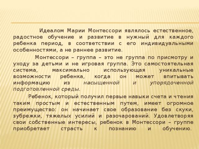 Идеалом Марии Монтессори являлось естественное, радостное обучение и развитие в нужный для каждого ребенка период, в соответствии с его индивидуальными особенностями, а не раннее развитие.  Монтессори – группа – это не группа по присмотру и уходу за детьми и не игровая группа. Это самостоятельная система, максимально использующая уникальные возможности ребенка, когда он может впитывать информацию из насыщенной и упорядоченной подготовленной среды .  Ребенок, который получил первые навыки счета и чтения таким простым и естественным путем, имеет огромное преимущество: он начинает свое образование без скуки, зубрежки, тяжелых усилий и разочарований. Удовлетворяя свои собственные интересы, ребенок в Монтессори – группе приобретает страсть к познанию и обучению. 