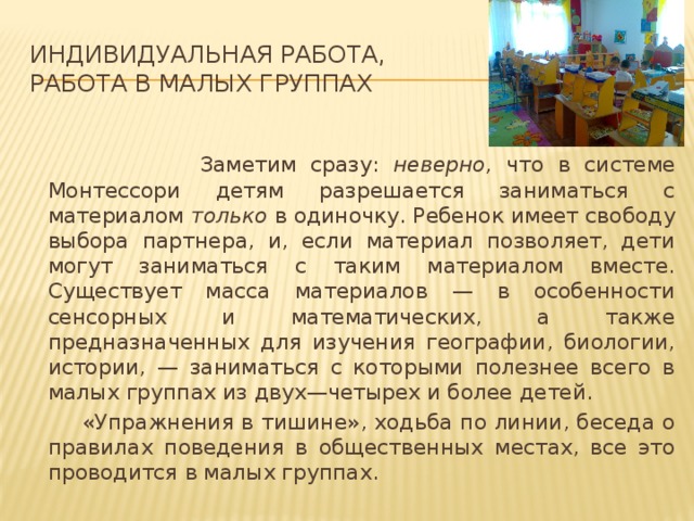 Индивидуальная работа,  работа в малых группах    Заметим сразу: неверно, что в системе Монтессори детям разрешается заниматься с материалом только в одиночку. Ребенок имеет свободу выбора партнера, и, если материал позволяет, дети могут заниматься с таким материалом вместе. Существует масса материалов — в особенности сенсорных и математических, а также предназначенных для изучения географии, биологии, истории, — заниматься с которыми полезнее всего в малых группах из двух—четырех и более детей.  «Упражнения в тишине», ходьба по линии, беседа о правилах поведения в общественных местах, все это проводится в малых группах.