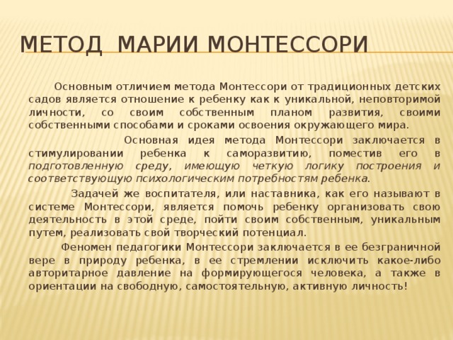 Метод МАРИИ Монтессори  Основным отличием метода Монтессори от традиционных детских садов является отношение к ребенку как к уникальной, неповторимой личности, со своим собственным планом развития, своими собственными способами и сроками освоения окружающего мира.  Основная идея метода Монтессори заключается в стимулировании ребенка к саморазвитию, поместив его в подготовленную среду , имеющую четкую логику построения и соответствующую психологическим потребностям ребенка.  Задачей же воспитателя, или наставника, как его называют в системе Монтессори, является помочь ребенку организовать свою деятельность в этой среде, пойти своим собственным, уникальным путем, реализовать свой творческий потенциал.  Феномен педагогики Монтессори заключается в ее безграничной вере в природу ребенка, в ее стремлении исключить какое-либо авторитарное давление на формирующегося человека, а также в ориентации на свободную, самостоятельную, активную личность!