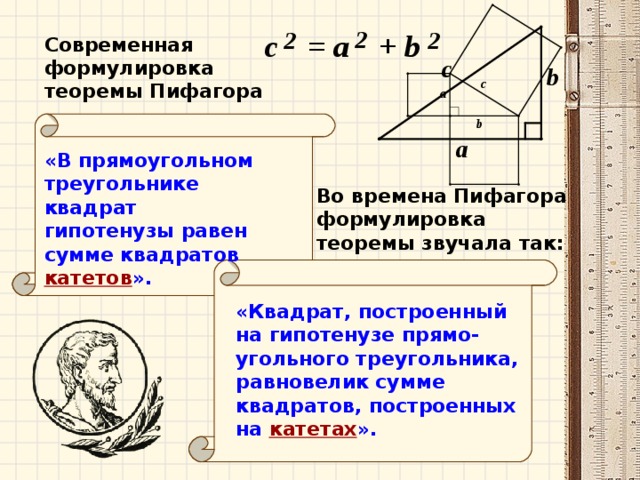 Современная формулировка теоремы Пифагора «В прямоугольном треугольнике квадрат гипотенузы равен сумме квадратов  катетов ». Во времена Пифагора формулировка теоремы звучала так: «Квадрат, построенный на гипотенузе прямо - угольного треугольника, равновелик сумме квадратов, построенных на  катетах ».
