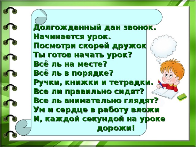 Долгожданный дан звонок.   Начинается урок.  Посмотри скорей дружок  Ты готов начать урок?  Всё ль на месте?  Всё ль в порядке?  Ручки, книжки и тетрадки.  Все ли правильно сидят?  Все ль внимательно глядят? Ум и сердце в работу вложи  И, каждой секундой на уроке  дорожи!