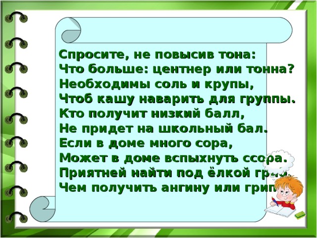 Спросите, не повысив тона:  Что больше: центнер или тонна?  Необходимы соль и крупы,  Чтоб кашу наварить для группы.  Кто получит низкий балл,  Не придет на школьный бал.  Если в доме много сора,  Может в доме вспыхнуть ссора.  Приятней найти под ёлкой гриб,  Чем получить ангину или грипп.  