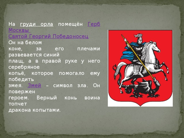 На груди орла помещён Герб Москвы Святой Георгий Победоносец  Он на белом коне, за его плечами развевается синий плащ, а в правой руке у него серебряное копьё, которое помогало ему победить змея. Змей – символ зла. Он повержен героем. Верный конь воина топчет дракона копытами.