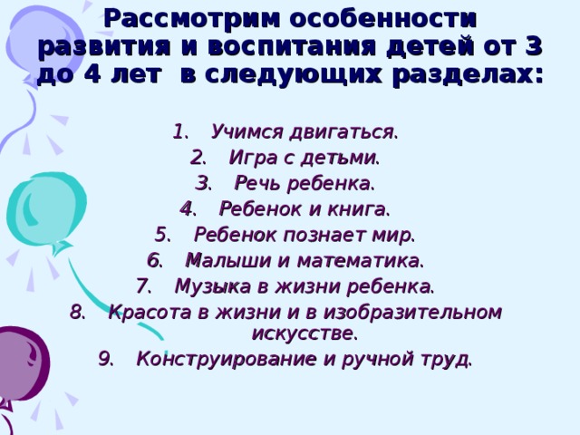 Рассмотрим особенности развития и воспитания детей от 3 до 4 лет в следующих разделах:  Учимся двигаться. Игра с детьми. Речь ребенка. Ребенок и книга. Ребенок познает мир. Малыши и математика. Музыка в жизни ребенка. Красота в жизни и в изобразительном искусстве. Конструирование и ручной труд.