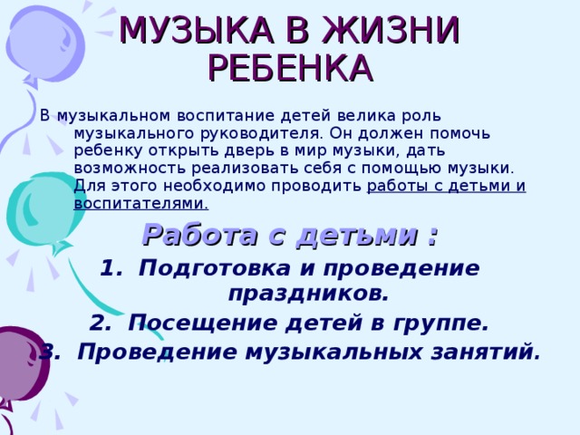 МУЗЫКА В ЖИЗНИ РЕБЕНКА  В музыкальном воспитание детей велика роль музыкального руководителя. Он должен помочь ребенку открыть дверь в мир музыки, дать возможность реализовать себя с помощью музыки. Для этого необходимо проводить работы с детьми и воспитателями. Работа с детьми : Подготовка и проведение праздников. Посещение детей в группе. Проведение музыкальных занятий .