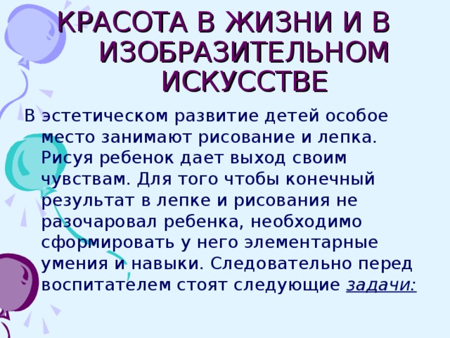 КРАСОТА В ЖИЗНИ И В ИЗОБРАЗИТЕЛЬНОМ ИСКУССТВЕ В эстетическом развитие детей особое место занимают рисование и лепка. Рисуя ребенок дает выход своим чувствам. Для того чтобы конечный результат в лепке и рисования не разочаровал ребенка, необходимо сформировать у него элементарные умения и навыки. Следовательно перед воспитателем стоят следующие задачи: