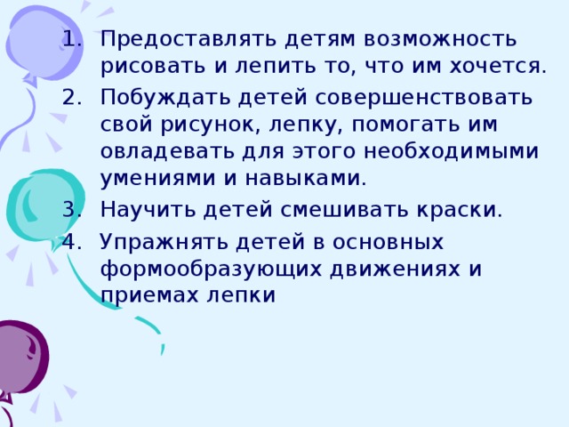 Предоставлять детям возможность рисовать и лепить то, что им хочется. Побуждать детей совершенствовать свой рисунок, лепку, помогать им овладевать для этого необходимыми умениями и навыками. Научить детей смешивать краски. Упражнять детей в основных формообразующих движениях и приемах лепки