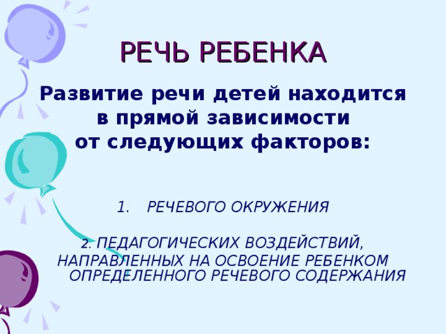 РЕЧЬ РЕБЕНКА Развитие речи детей находится  в прямой зависимости от следующих факторов:   РЕЧЕВОГО ОКРУЖЕНИЯ  2. ПЕДАГОГИЧЕСКИХ ВОЗДЕЙСТВИЙ, НАПРАВЛЕННЫХ НА ОСВОЕНИЕ РЕБЕНКОМ ОПРЕДЕЛЕННОГО РЕЧЕВОГО СОДЕРЖАНИЯ