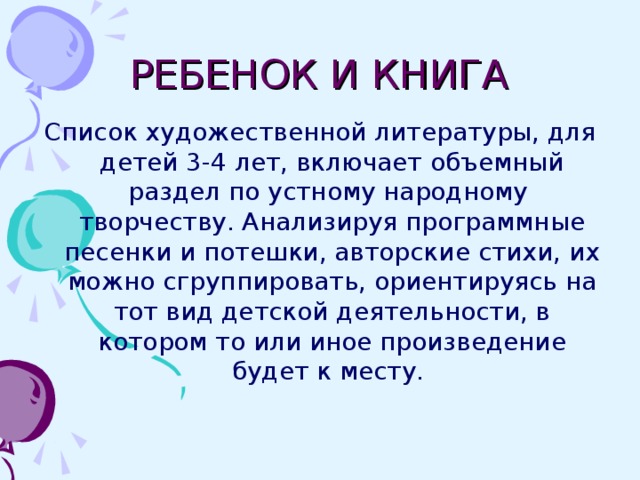 РЕБЕНОК И КНИГА Список художественной литературы, для детей 3-4 лет, включает объемный раздел по устному народному творчеству. Анализируя программные песенки и потешки, авторские стихи, их можно сгруппировать, ориентируясь на тот вид детской деятельности, в котором то или иное произведение будет к месту.