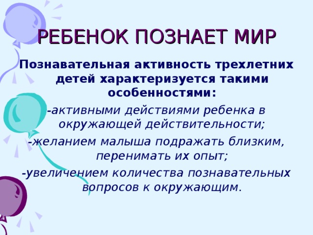 РЕБЕНОК ПОЗНАЕТ МИР Познавательная активность трехлетних детей характеризуется такими особенностями: -активными действиями ребенка в окружающей действительности; -желанием малыша подражать близким, перенимать их опыт; -увеличением количества познавательных вопросов к окружающим.