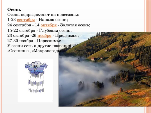 Осень Осень подразделяют на подсезоны: 1-23 сентября - Начало осени; 24 сентября - 14 октября - Золотая осень; 15-22 октября - Глубокая осень; 23 октября -26 ноября - Предзимье; 27-30 ноября - Первозимье. У осени есть и другие названия: «Осенины», «Мокропогодье».