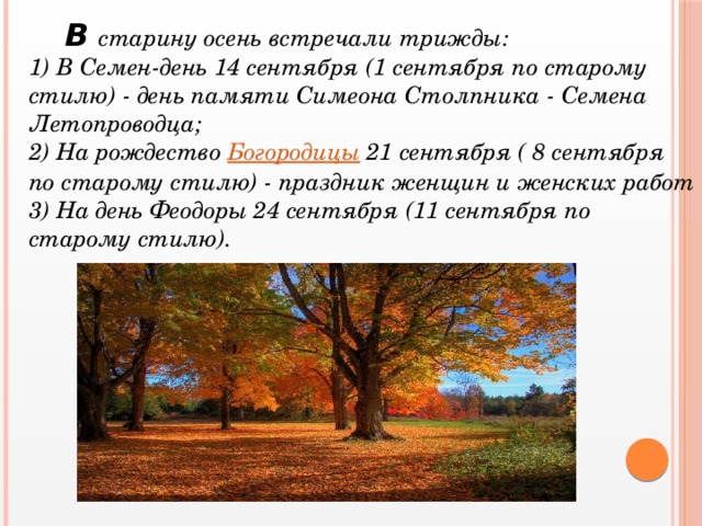 В старину осень встречали трижды: 1) В Семен-день 14 сентября (1 сентября по старому стилю) - день памяти Симеона Столпника - Семена Летопроводца; 2) На рождество Богородицы 21 сентября ( 8 сентября по старому стилю) - праздник женщин и женских работ 3) На день Феодоры 24 сентября (11 сентября по старому стилю).