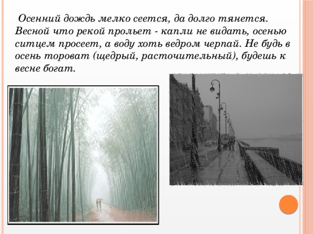 Осенний дождь мелко сеется, да долго тянется. Весной что рекой прольет - капли не видать, осенью ситцем просеет, а воду хоть ведром черпай. Не будь в осень тороват (щедрый, расточительный), будешь к весне богат.