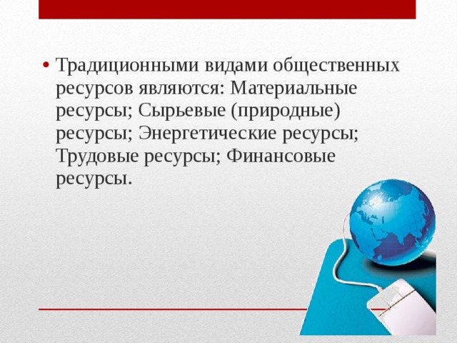 Традиционными видами общественных ресурсов являются: Материальные ресурсы; Сырьевые (природные) ресурсы; Энергетические ресурсы; Трудовые ресурсы; Финансовые ресурсы.