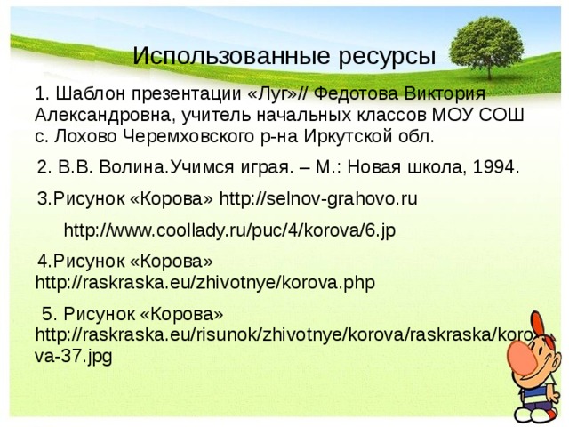 Использованные ресурсы  1. Шаблон презентации «Луг»// Федотова Виктория Александровна, учитель начальных классов МОУ СОШ с. Лохово Черемховского р-на Иркутской обл.  2. В.В. Волина.Учимся играя. – М.: Новая школа, 1994.  3.Рисунок «Корова» http://selnov-grahovo.ru   http://www.coollady.ru/puc/4/korova/6.jp  4.Рисунок «Корова» http://raskraska.eu/zhivotnye/korova.php  5. Рисунок «Корова» http://raskraska.eu/risunok/zhivotnye/korova/raskraska/korova-37.jpg