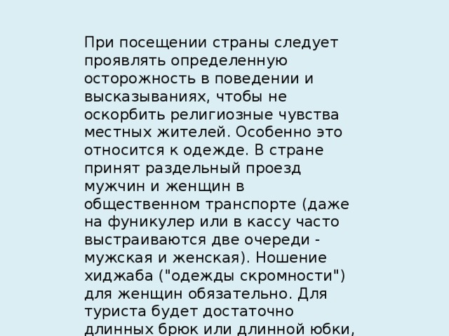 При посещении страны следует проявлять определенную осторожность в поведении и высказываниях, чтобы не оскорбить религиозные чувства местных жителей. Особенно это относится к одежде. В стране принят раздельный проезд мужчин и женщин в общественном транспорте (даже на фуникулер или в кассу часто выстраиваются две очереди - мужская и женская). Ношение хиджаба (