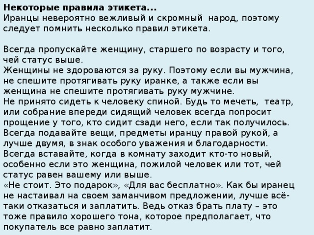 Некоторые правила этикета...  Иранцы невероятно вежливый и скромный  народ, поэтому следует помнить несколько правил этикета.   Всегда пропускайте женщину, старшего по возрасту и того, чей статус выше. Женщины не здороваются за руку. Поэтому если вы мужчина, не спешите протягивать руку иранке, а также если вы женщина не спешите протягивать руку мужчине. Не принято сидеть к человеку спиной. Будь то мечеть,  театр, или собрание впереди сидящий человек всегда попросит прощение у того, кто сидит сзади него, если так получилось. Всегда подавайте вещи, предметы иранцу правой рукой, а лучше двумя, в знак особого уважения и благодарности. Всегда вставайте, когда в комнату заходит кто-то новый, особенно если это женщина, пожилой человек или тот, чей статус равен вашему или выше. «Не стоит. Это подарок», «Для вас бесплатно». Как бы иранец не настаивал на своем заманчивом предложении, лучше всё-таки отказаться и заплатить. Ведь отказ брать плату – это тоже правило хорошего тона, которое предполагает, что покупатель все равно заплатит.