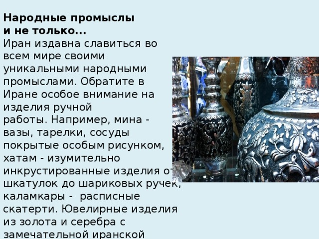 Народные промыслы  и не только...  Иран издавна славиться во всем мире своими уникальными народными промыслами. Обратите в Иране особое внимание на изделия ручной работы. Например, мина - вазы, тарелки, сосуды покрытые особым рисунком, хатам - изумительно инкрустированные изделия от шкатулок до шариковых ручек, каламкары -  расписные скатерти. Ювелирные изделия из золота и серебра с замечательной иранской бирюзой. Ну, и конечно же, персидские ковры и розовая вода...   