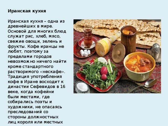 Иранская кухня   Иранская кухня – одна из древнейших в мире. Основой для многих блюд служат рис, хлеб, мясо, свежие овощи, зелень и фрукты. Кофе иранцы не любят, поэтому за пределами городов невозможно ничего найти кроме стандартного растворимого «нескафе». Традиция употребления кофе в Иране восходит к династии Сефевидов в 16 веке, когда кофейни были местами, где собирались поэты и художники, не опасаясь преследований со стороны должностных лиц короля или местных органов власти.