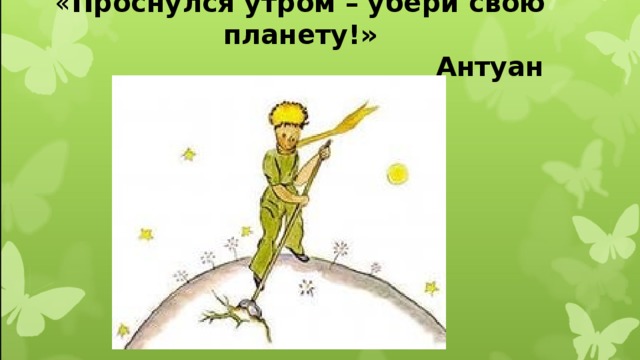 « Проснулся утром – убери свою планету!»  Антуан Сент-Экзюпери.