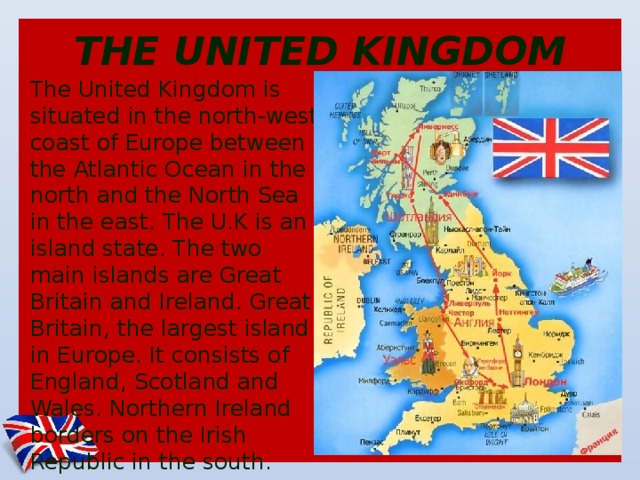 THE UNITED KINGDOM The United Kingdom is situated in the north-west coast of Europe between the Atlantic Ocean in the north and the North Sea in the east. The U.K is an island state. The two main islands are Great Britain and Ireland. Great Britain, the largest island in Europe. It consists of England, Scotland and Wales. Northern Ireland borders on the Irish Republic in the south.