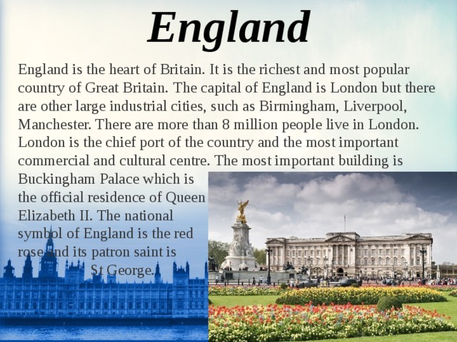 England England is the heart of Britain. It is the richest and most popular country of Great Britain.  The capital of England is London but there are other large industrial cities, such as Birmingham, Liverpool, Manchester. There are more than 8 million people live in London. London is the chief port of the country and the most important commercial and cultural centre. The most important building is Buckingham Palace which is the official residence of Queen Elizabeth II. The national symbol of England is the red rose and its patron saint is  St George.