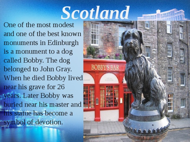 Scotland One of the most modest and one of the best known monuments in Edinburgh is a monument to a dog called Bobby. The dog belonged to John Gray. When he died Bobby lived near his grave for 26 years. Later Bobby was buried near his master and his statue has become a symbol of devotion.