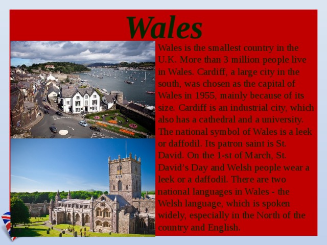 Wales Wales is the smallest country in the U.K. More than 3 million people live in Wales. Cardiff, a large city in the south, was chosen as the capital of Wales in 1955, mainly because of its size. Cardiff is an industrial city, which also has a cathedral and a university. The national symbol of Wales is a leek or daffodil. Its patron saint is St. David. On the 1-st of March, St. David’s Day and Welsh people wear a leek or a daffodil. There are two national languages in Wales - the Welsh language, which is spoken widely, especially in the North of the country and English.