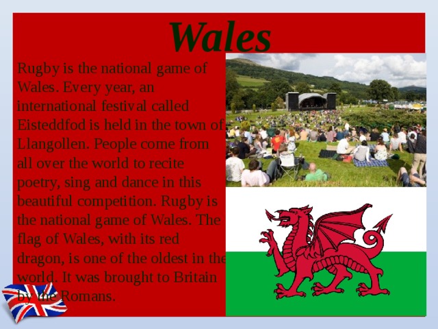 Wales Rugby is the national game of Wales. Every year, an international festival called Eisteddfod is held in the town of Llangollen. People come from all over the world to recite poetry, sing and dance in this beautiful competition. Rugby is the national game of Wales. The flag of Wales, with its red dragon, is one of the oldest in the world. It was brought to Britain by the Romans.