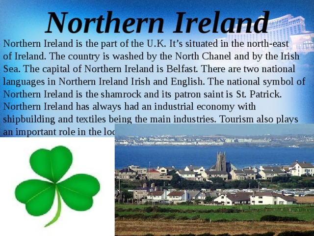 Northern Ireland Northern Ireland is the part of the U.K. It’s situated in the north-east of Ireland. The country is washed by the North Chanel and by the Irish Sea. The capital of Northern Ireland is Belfast. There are two national languages in Northern Ireland Irish and English. The national symbol of Northern Ireland is the shamrock and its patron saint is St. Patrick. Northern Ireland has always had an industrial economy with shipbuilding and textiles being the main industries. Tourism also plays an important role in the local economy.