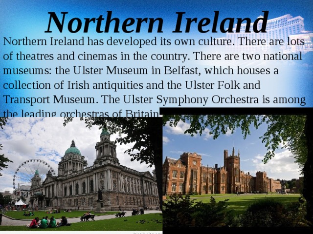 Northern Ireland Northern Ireland has developed its own culture. There are lots of theatres and cinemas in the country. There are two national museums: the Ulster Museum in Belfast, which houses a collection of Irish antiquities and the Ulster Folk and Transport Museum. The Ulster Symphony Orchestra is among the leading orchestras of Britain.