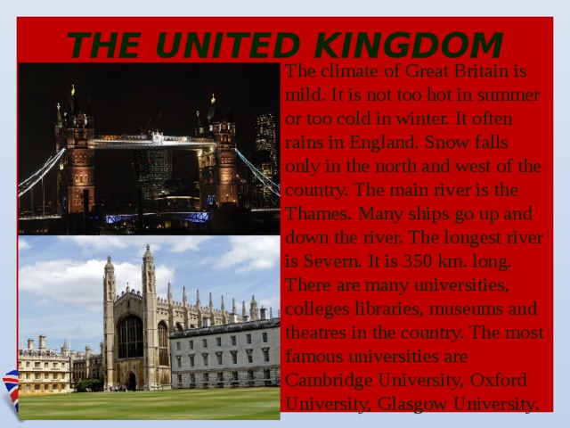 THE UNITED KINGDOM The climate of Great Britain is mild. It is not too hot in summer or too cold in winter. It often rains in England. Snow falls only in the north and west of the country. The main river is the Thames. Many ships go up and down the river. The longest river is Severn. It is 350 km. long. There are many universities, colleges libraries, museums and theatres in the country. The most famous universities are Cambridge University, Oxford University, Glasgow University.