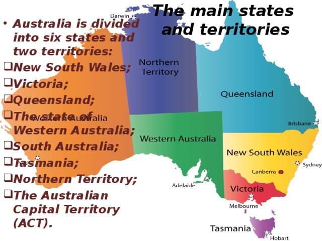 The main states  and territories Australia is divided into six states and two territories: New South Wales; Victoria; Queensland; The state of Western Australia; South Australia; Tasmania; Northern Territory; The Australian Capital Territory (ACT).