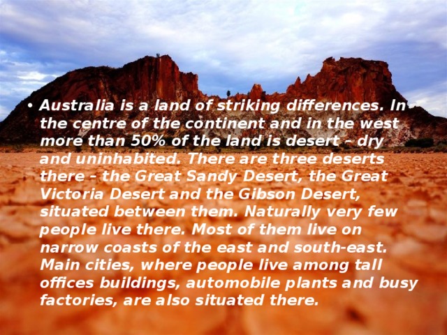 Australia is a land of striking differences. In the centre of the continent and in the west more than 50% of the land is desert – dry and uninhabited. There are three deserts there – the Great Sandy Desert, the Great Victoria Desert and the Gibson Desert, situated between them. Naturally very few people live there. Most of them live on narrow coasts of the east and south-east. Main cities, where people live among tall offices buildings, automobile plants and busy factories, are also situated there.