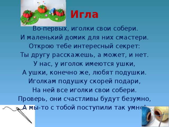 Игла  Во-первых, иголки свои собери. И маленький домик для них смастери. Открою тебе интересный секрет: Ты другу расскажешь, а может, и нет. У нас, у иголок имеются ушки, А ушки, конечно же, любят подушки. Иголкам подушку скорей подари, На ней все иголки свои собери. Проверь, они счастливы будут безумно, А мы-то с тобой поступили так умно!