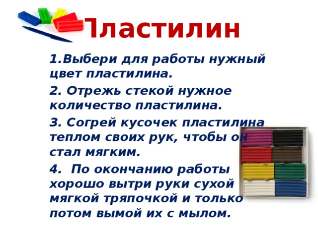 Пластилин 1.Выбери для работы нужный цвет пластилина. 2. Отрежь стекой нужное количество пластилина. 3. Согрей кусочек пластилина теплом своих рук, чтобы он стал мягким. 4.  По окончанию работы хорошо вытри руки сухой мягкой тряпочкой и только потом вымой их с мылом.