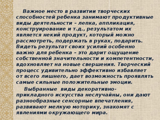 Важное место в развитии творческих способностей ребенка занимают продуктивные виды деятельности – лепка, аппликация, конструирование и т.д., результатом их является некий продукт, который можно рассмотреть, подержать в руках, подарить. Видеть результат своих усилий особенно важно для ребенка – это дарит ощущение собственной значительности и компетентности, вдохновляет на новые свершения. Творческий процесс удивительно эффективно избавляет от всего лишнего, дает возможность проявлять самые сильные положительные эмоции.  Выбранные виды декоративно-прикладного искусства неслучайны, они дают разнообразные сенсорные впечатления, развивают мелкую моторику, знакомят с явлениями окружающего мира.