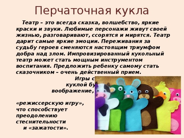 Перчаточная кукла  Театр – это всегда сказка, волшебство, яркие краски и звуки. Любимые персонажи живут своей жизнью, разговаривают, ссорятся и мирятся. Театр дарит самые яркие эмоции. Переживания за судьбу героев сменяются настоящим триумфом добра над злом. Импровизированный кукольный театр может стать мощным инструментом воспитания. Предложить ребенку самому стать сказочником – очень действенный прием. Игры с перчаточной куклой будят детское воображение, вовлекают в «режиссерскую игру», что способствует преодолению стеснительности и «зажатости».