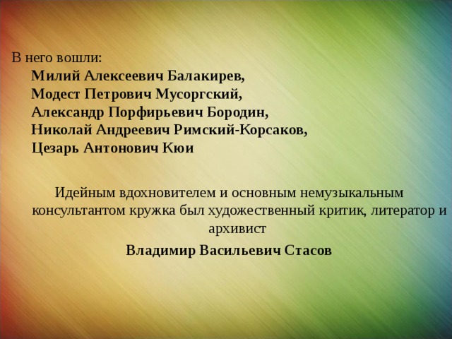 В него вошли:  Милий Алексеевич Балакирев,  Модест Петрович Мусоргский,  Александр Порфирьевич Бородин,  Николай Андреевич Римский-Корсаков,  Цезарь Антонович Кюи Идейным вдохновителем и основным немузыкальным консультантом кружка был художественный критик, литератор и архивист  Владимир Васильевич Стасов