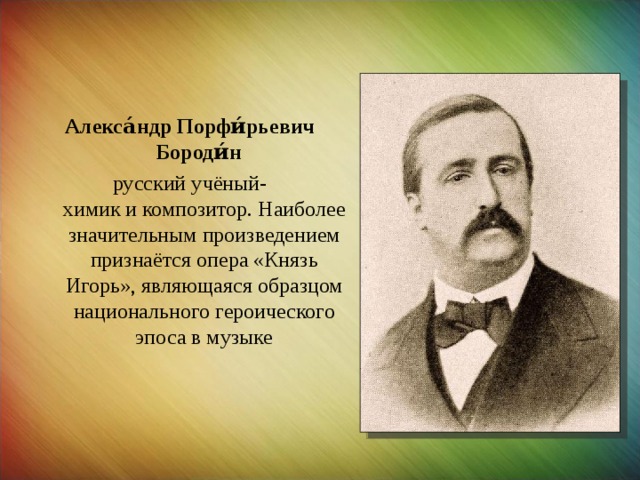 Алекса́ндр Порфи́рьевич Бороди́н    русский учёный-химик и композитор. Наиболее значительным произведением признаётся опера «Князь Игорь», являющаяся образцом национального героического эпоса в музыке