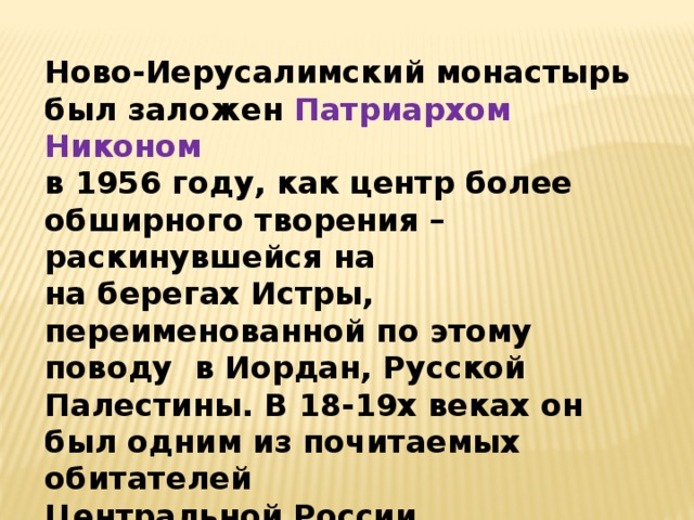 Ново-Иерусалимский монастырь был заложен Патриархом Никоном в 1956 году, как центр более обширного творения – раскинувшейся на на берегах Истры, переименованной по этому поводу в Иордан, Русской Палестины. В 18-19х веках он был одним из почитаемых обитателей Центральной России.