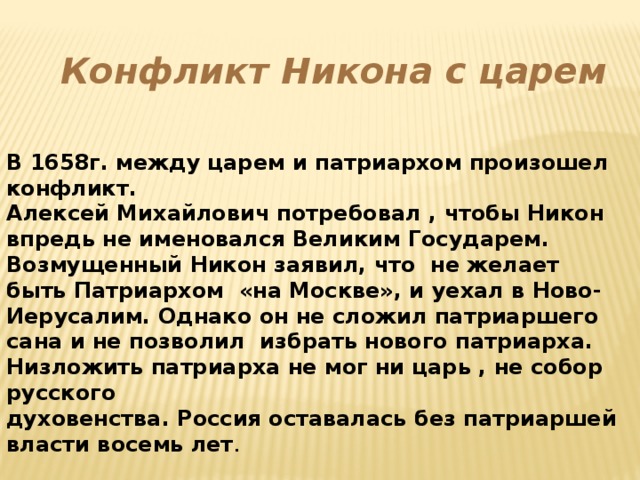 Конфликт Никона с царем В 1658г. между царем и патриархом произошел конфликт. Алексей Михайлович потребовал , чтобы Никон впредь не именовался Великим Государем. Возмущенный Никон заявил, что не желает быть Патриархом «на Москве», и уехал в Ново- Иерусалим. Однако он не сложил патриаршего сана и не позволил избрать нового патриарха. Низложить патриарха не мог ни царь , не собор русского духовенства. Россия оставалась без патриаршей власти восемь лет .