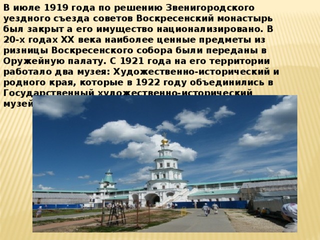 В июле 1919 года по решению Звенигородского уездного съезда советов Воскресенский монастырь был закрыт а его имущество национализировано. В 20-х годах ХХ века наиболее ценные предметы из ризницы Воскресенского собора были переданы в Оружейную палату. С 1921 года на его территории работало два музея: Художественно-исторический и родного края, которые в 1922 году объединились в Государственный художественно-исторический музей .