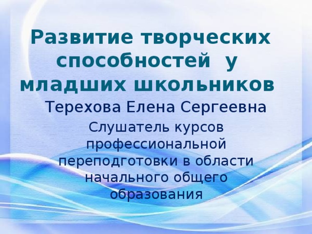 Развитие творческих способностей у младших школьников Терехова Елена Сергеевна Слушатель курсов профессиональной переподготовки в области начального общего образования