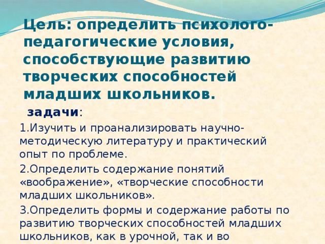 Цель: определить психолого-педагогические условия, способствующие развитию творческих способностей младших школьников.  задачи : 1.Изучить и проанализировать научно-методическую литературу и практический опыт по проблеме. 2.Определить содержание понятий «воображение», «творческие способности младших школьников». 3.Определить формы и содержание работы по развитию творческих способностей младших школьников, как в урочной, так и во внеурочной деятельности.  