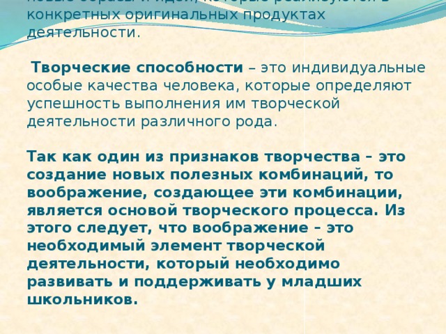 Творческое воображение – это воображение, в ходе которого человек самостоятельно создает новые образы и идеи, которые реализуются в конкретных оригинальных продуктах деятельности.    Творческие способности – это индивидуальные особые качества человека, которые определяют успешность выполнения им творческой деятельности различного рода.   Так как один из признаков творчества – это создание новых полезных комбинаций, то воображение, создающее эти комбинации, является основой творческого процесса. Из этого следует, что воображение – это необходимый элемент творческой деятельности, который необходимо развивать и поддерживать у младших школьников.