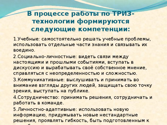 В процессе работы по ТРИЗ-технологии формируются следующие компетенции:   1.Учебные: самостоятельно решать учебные проблемы, использовать отдельные части знания и связывать их воедино. 2.Социально-личностные: видеть связи между настоящими и прошлыми событиями, вступать в дискуссию и вырабатывать своё собственное мнение, справляться с неопределенностью и сложностью. 3.Коммуникативные: выслушивать и принимать во внимание взгляды других людей, защищать свою точку зрения, выступать на публике. 4.Сотрудничество: принимать решения, сотрудничать и работать в команде. 5.Личностно-адаптивные: использовать новую информацию, придумывать новые нестандартные решения, проявлять гибкость, быть подготовленным к самообразованию и самореализации.